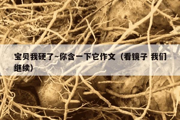 宝贝我硬了～你含一下它作文（看镜子 我们继续）