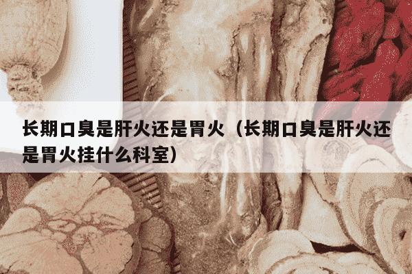 长期口臭是肝火还是胃火（长期口臭是肝火还是胃火挂什么科室）