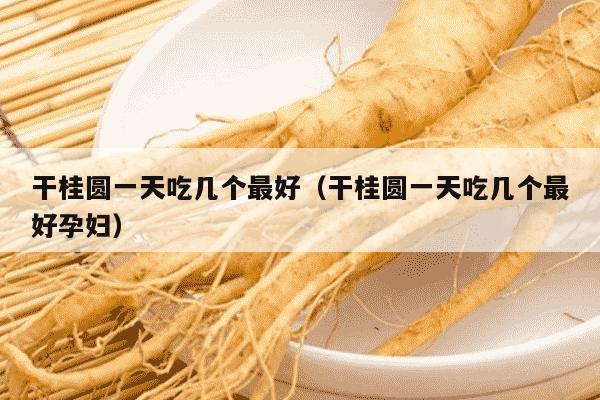 干桂圆一天吃几个最好（干桂圆一天吃几个最好孕妇）