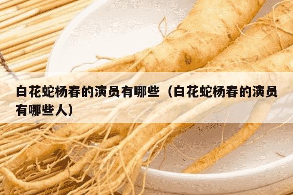 白花蛇杨春的演员有哪些（白花蛇杨春的演员有哪些人）