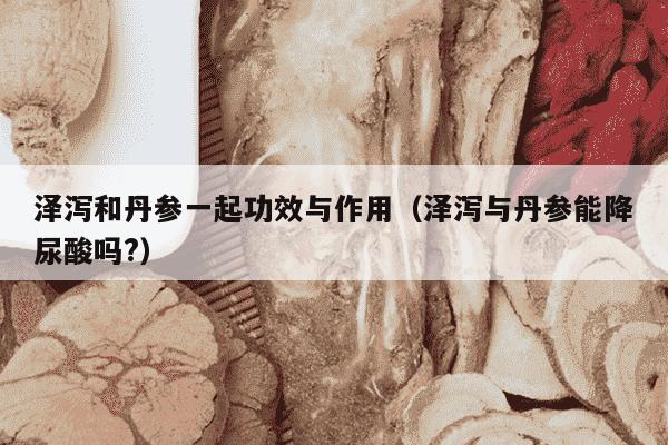 泽泻和丹参一起功效与作用（泽泻与丹参能降尿酸吗?）