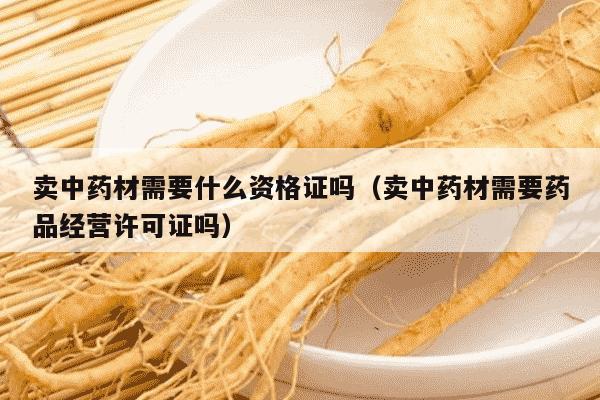 卖中药材需要什么资格证吗（卖中药材需要药品经营许可证吗）