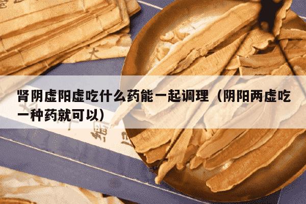 肾阴虚阳虚吃什么药能一起调理（阴阳两虚吃一种药就可以）
