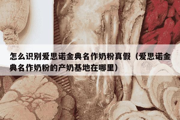 怎么识别爱思诺金典名作奶粉真假（爱思诺金典名作奶粉的产奶基地在哪里）
