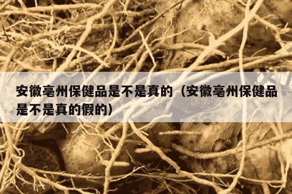 安徽亳州保健品是不是真的（安徽亳州保健品是不是真的假的）