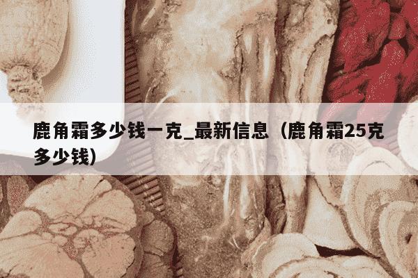 鹿角霜多少钱一克_最新信息（鹿角霜25克多少钱）