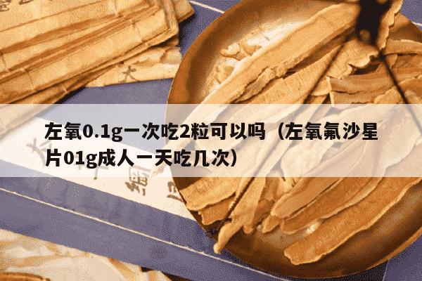 左氧0.1g一次吃2粒可以吗（左氧氟沙星片01g成人一天吃几次）