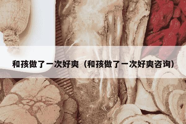 和孩做了一次好爽（和孩做了一次好爽咨询）