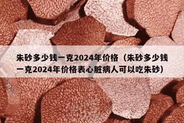 朱砂多少钱一克2024年价格（朱砂多少钱一克2024年价格表心脏病人可以吃朱砂）
