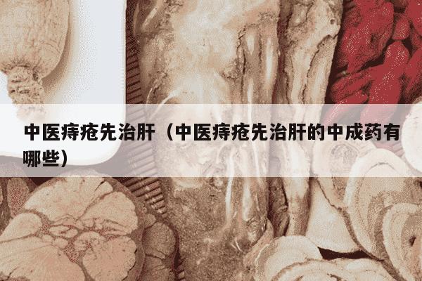 中医痔疮先治肝（中医痔疮先治肝的中成药有哪些）
