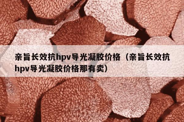亲旨长效抗hpv导光凝胶价格（亲旨长效抗hpv导光凝胶价格那有卖）