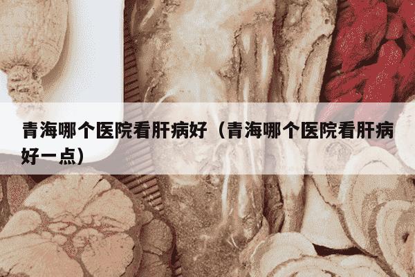 青海哪个医院看肝病好（青海哪个医院看肝病好一点）
