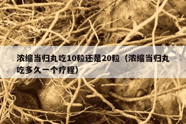 浓缩当归丸吃10粒还是20粒（浓缩当归丸吃多久一个疗程）
