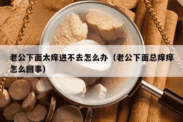 老公下面太痒进不去怎么办（老公下面总痒痒怎么回事）