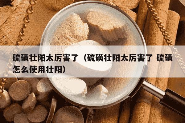 硫磺壮阳太厉害了（硫磺壮阳太厉害了 硫磺怎么使用壮阳）