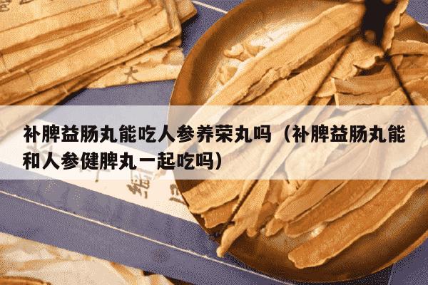 补脾益肠丸能吃人参养荣丸吗（补脾益肠丸能和人参健脾丸一起吃吗）