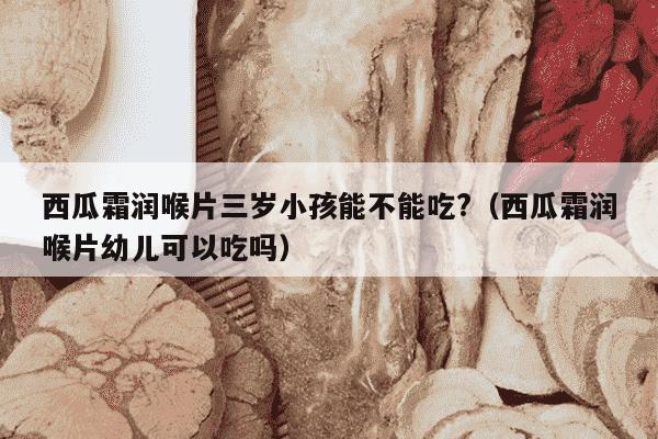西瓜霜润喉片三岁小孩能不能吃?（西瓜霜润喉片幼儿可以吃吗）