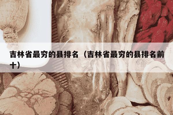 吉林省最穷的县排名（吉林省最穷的县排名前十）