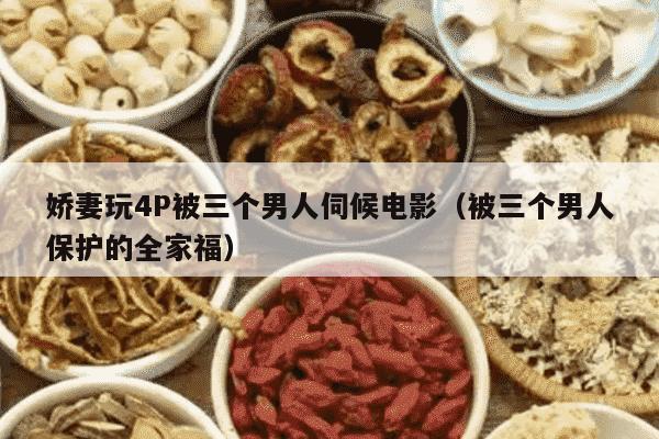 娇妻玩4P被三个男人伺候电影（被三个男人保护的全家福）