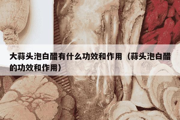 大蒜头泡白醋有什么功效和作用（蒜头泡白醋的功效和作用）