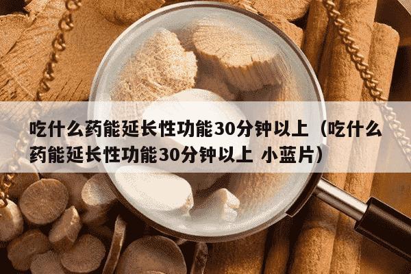 吃什么药能延长性功能30分钟以上（吃什么药能延长性功能30分钟以上 小蓝片）