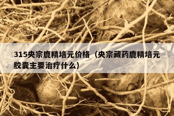 315央宗鹿精培元价格（央宗藏药鹿精培元胶囊主要治疗什么）