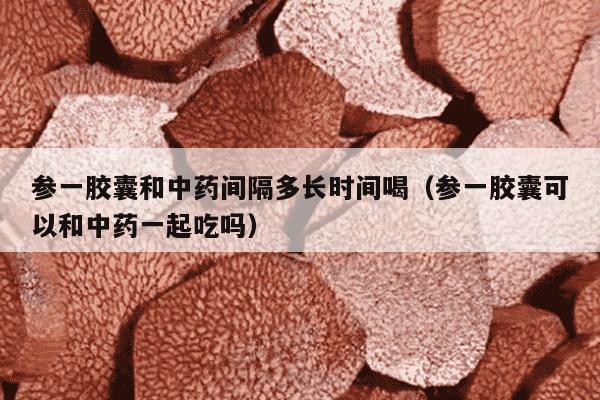 参一胶囊和中药间隔多长时间喝（参一胶囊可以和中药一起吃吗）