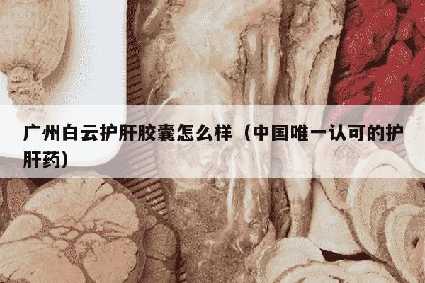 广州白云护肝胶囊怎么样（中国唯一认可的护肝药）