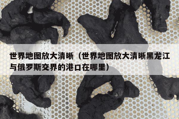 世界地图放大清晰（世界地图放大清晰黑龙江与俄罗斯交界的港口在哪里）