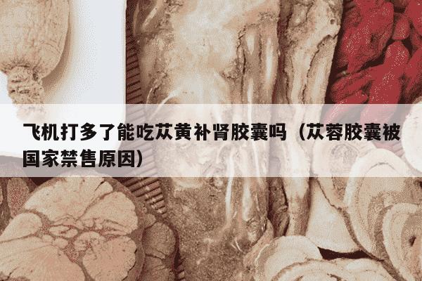 飞机打多了能吃苁黄补肾胶囊吗（苁蓉胶囊被国家禁售原因）
