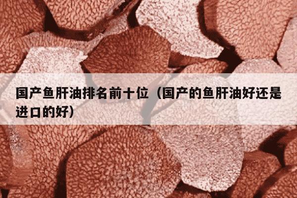 国产鱼肝油排名前十位（国产的鱼肝油好还是进口的好）