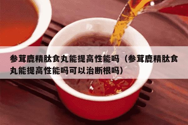 参茸鹿精肽食丸能提高性能吗（参茸鹿精肽食丸能提高性能吗可以治断根吗）