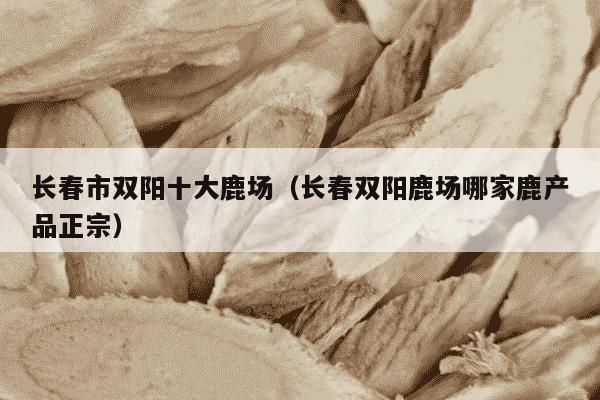 长春市双阳十大鹿场（长春双阳鹿场哪家鹿产品正宗）