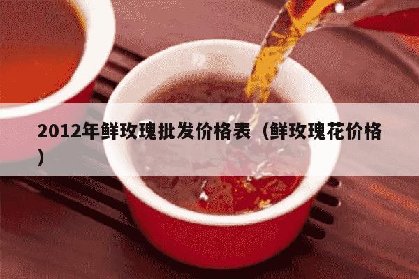 2012年鲜玫瑰批发价格表（鲜玫瑰花价格）