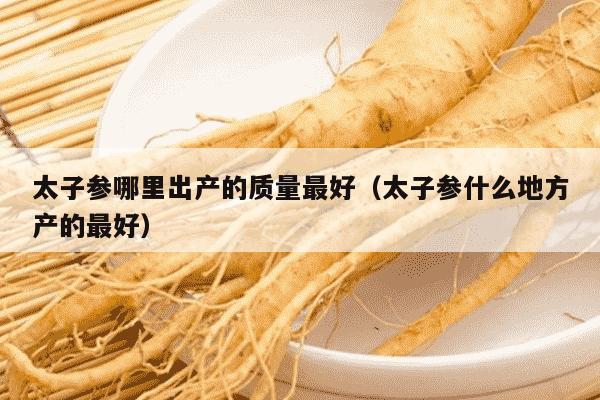 太子参哪里出产的质量最好（太子参什么地方产的最好）