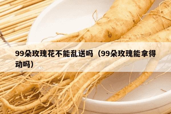 99朵玫瑰花不能乱送吗（99朵玫瑰能拿得动吗）