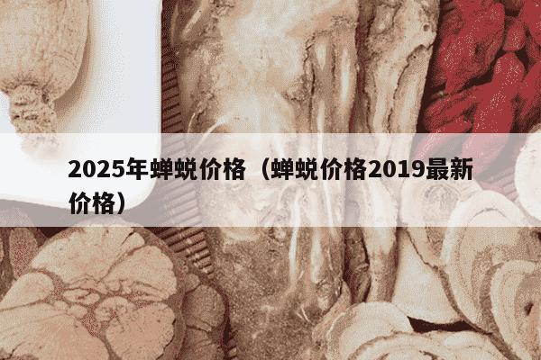 2025年蝉蜕价格（蝉蜕价格2019最新价格）