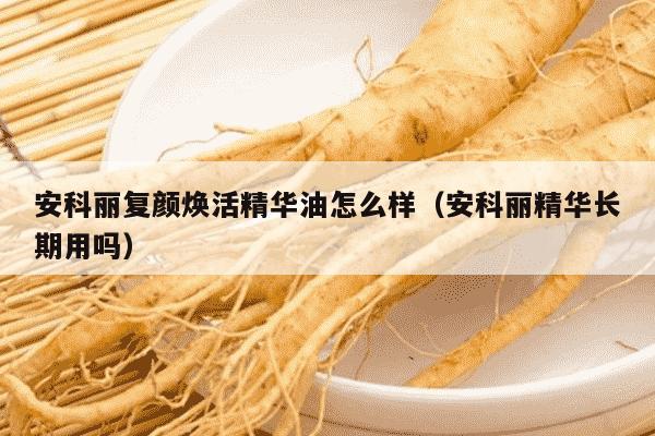 安科丽复颜焕活精华油怎么样（安科丽精华长期用吗）