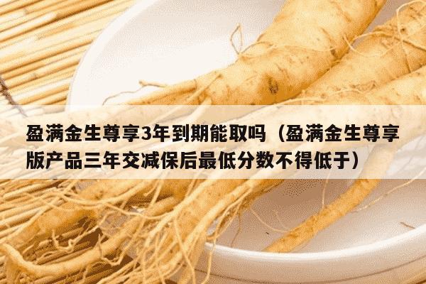 盈满金生尊享3年到期能取吗（盈满金生尊享版产品三年交减保后最低分数不得低于）