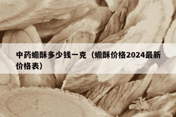 中药蟾酥多少钱一克（蟾酥价格2024最新价格表）
