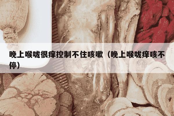 晚上喉咙很痒控制不住咳嗽（晚上喉咙痒咳不停）