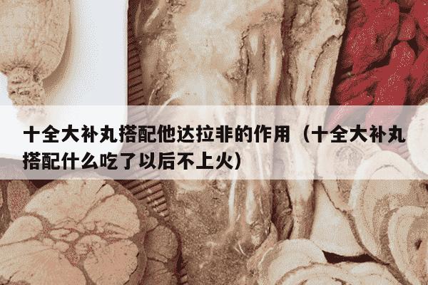 十全大补丸搭配他达拉非的作用（十全大补丸搭配什么吃了以后不上火）