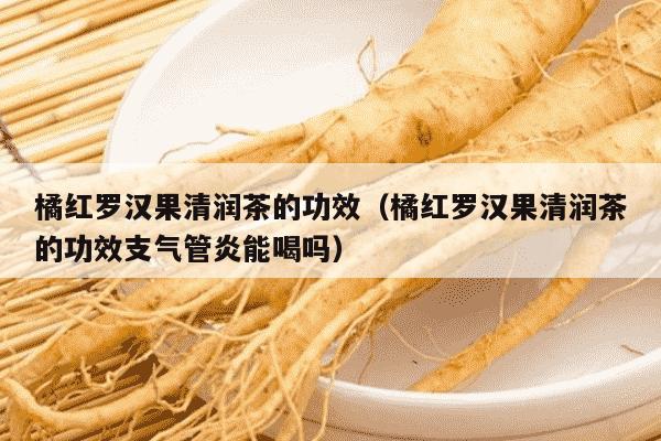 橘红罗汉果清润茶的功效（橘红罗汉果清润茶的功效支气管炎能喝吗）