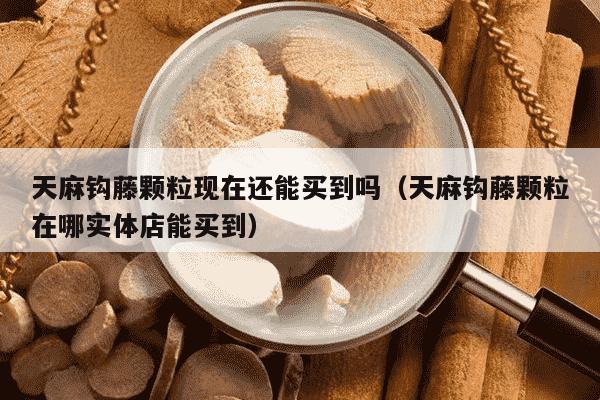 天麻钩藤颗粒现在还能买到吗（天麻钩藤颗粒在哪实体店能买到）