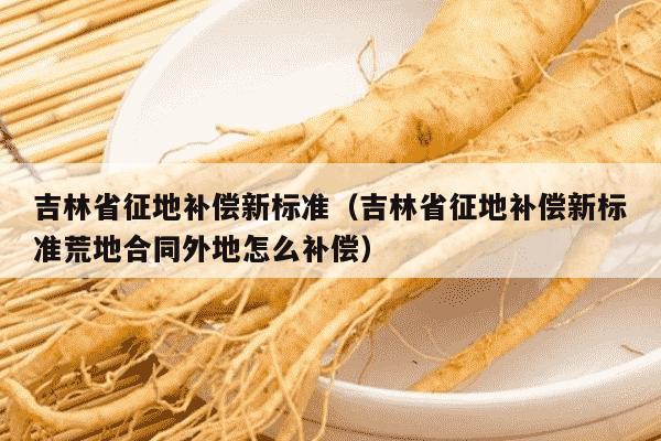 吉林省征地补偿新标准（吉林省征地补偿新标准荒地合同外地怎么补偿）
