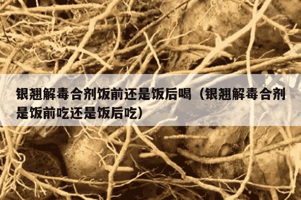银翘解毒合剂饭前还是饭后喝（银翘解毒合剂是饭前吃还是饭后吃）