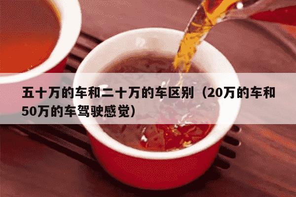 五十万的车和二十万的车区别（20万的车和50万的车驾驶感觉）