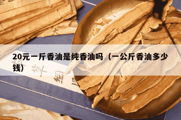 20元一斤香油是纯香油吗（一公斤香油多少钱）