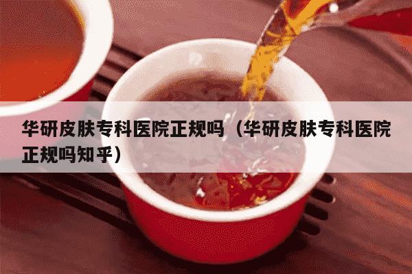 华研皮肤专科医院正规吗（华研皮肤专科医院正规吗知乎）