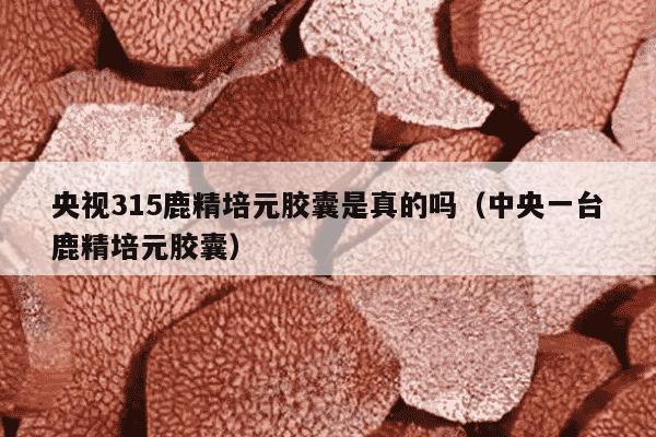 央视315鹿精培元胶囊是真的吗（中央一台鹿精培元胶囊）